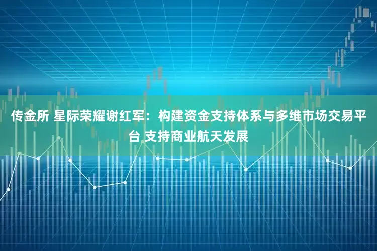 传金所 星际荣耀谢红军：构建资金支持体系与多维市场交易平台 支持商业航天发展