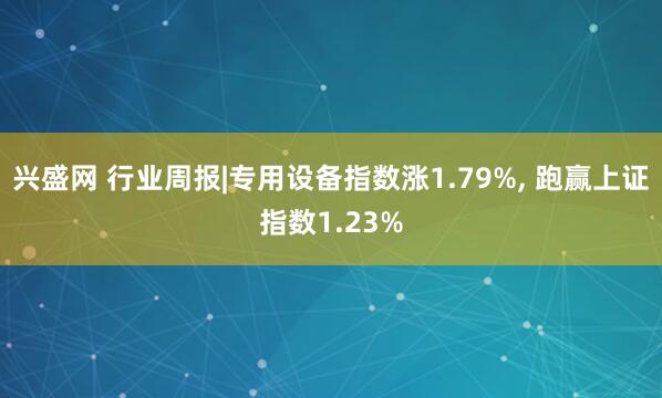 兴盛网 行业周报|专用设备指数涨1.79%, 跑赢上证指数1.23%