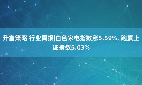 升富策略 行业周报|白色家电指数涨5.59%, 跑赢上证指数5.03%