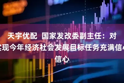 天宇优配  国家发改委副主任：对实现今年经济社会发展目标任务充满信心
