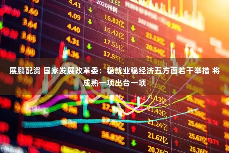 展鹏配资 国家发展改革委：稳就业稳经济五方面若干举措 将成熟一项出台一项