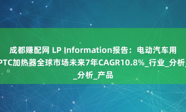 成都赚配网 LP Information报告：电动汽车用高压PTC加热器全球市场未来7年CAGR10.8%_行业_分析_产品