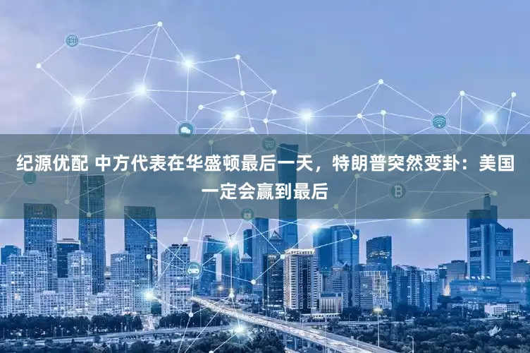 纪源优配 中方代表在华盛顿最后一天，特朗普突然变卦：美国一定会赢到最后