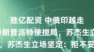 胜亿配资 中俄印越走越近，特朗普派特使搅局，苏杰生立场坚定：拒不妥协
