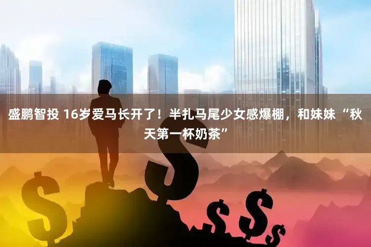 盛鹏智投 16岁爱马长开了！半扎马尾少女感爆棚，和妹妹 “秋天第一杯奶茶”