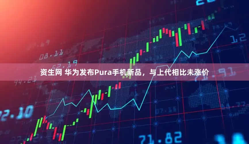 资生网 华为发布Pura手机新品，与上代相比未涨价
